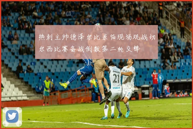 热刺主帅德泽尔比亲临现场观战切尔西比赛备战倒数第二轮交锋