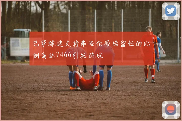 巴萨球迷支持弗洛伦蒂诺留任的比例高达7466引发热议