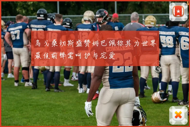 乌戈桑切斯盛赞姆巴佩称其为世界最佳前锋需呵护与宠爱