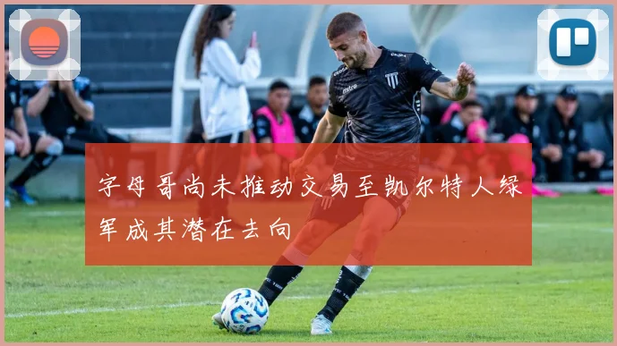 字母哥尚未推动交易至凯尔特人绿军成其潜在去向