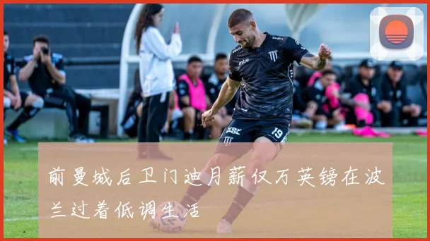 前曼城后卫门迪月薪仅万英镑在波兰过着低调生活