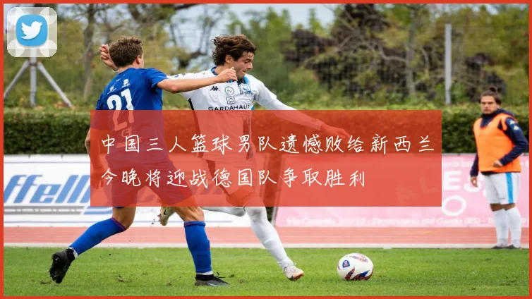 中国三人篮球男队遗憾败给新西兰今晚将迎战德国队争取胜利