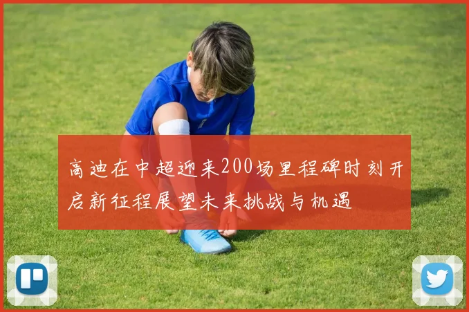 高迪在中超迎来200场里程碑时刻开启新征程展望未来挑战与机遇