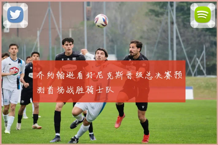 乔约翰逊看好尼克斯晋级总决赛预测首场战胜骑士队