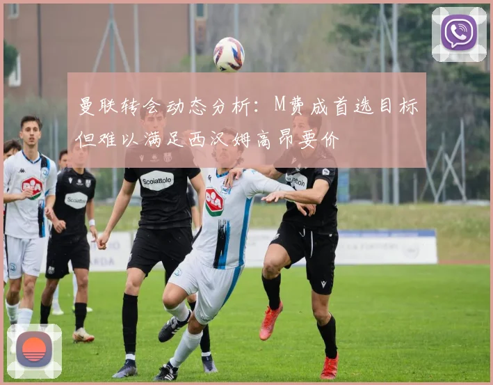 曼联转会动态分析：M费成首选目标但难以满足西汉姆高昂要价