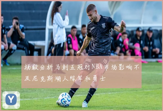 杨毅分析马刺五冠对NBA市场影响不及尼克斯湖人绿军和勇士