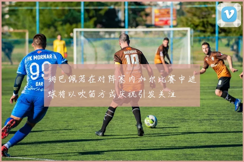 姆巴佩若在对阵塞内加尔比赛中进球将以吹笛方式庆祝引发关注