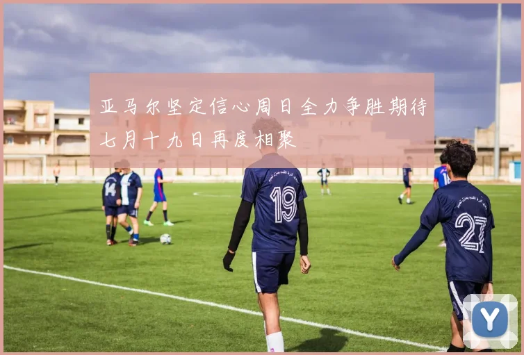 亚马尔坚定信心周日全力争胜期待七月十九日再度相聚