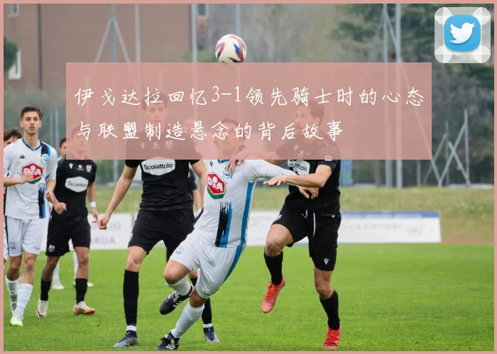 伊戈达拉回忆3-1领先骑士时的心态与联盟制造悬念的背后故事